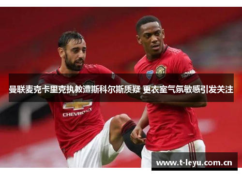 曼联麦克卡里克执教遭斯科尔斯质疑 更衣室气氛敏感引发关注